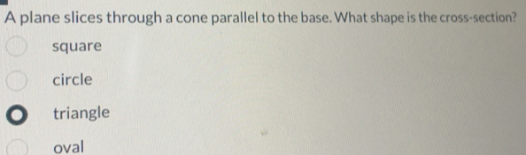 A plane slices through a cone parallel to the base. What shape is the cross-section?
square
circle
triangle
oval
