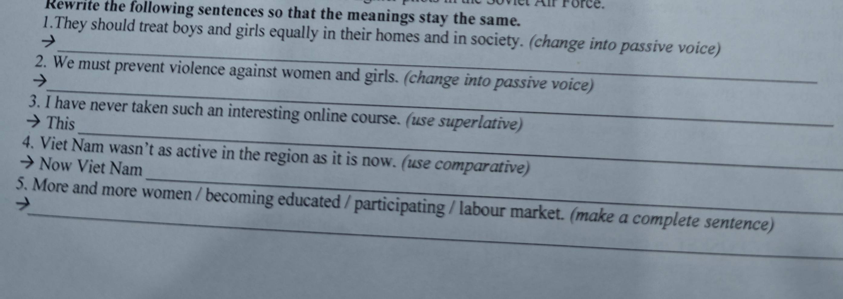 Met Air Force. 
Rewrite the following sentences so that the meanings stay the same. 
_ 
1.They should treat boys and girls equally in their homes and in society. (change into passive voice) 
_ 
2. We must prevent violence against women and girls. (change into passive voice) 
_ 
3. I have never taken such an interesting online course. (use superlative) 
→ This 
_ 
4. Viet Nam wasn’t as active in the region as it is now. (use comparative) 
→ Now Viet Nam 
_ 
5. More and more women / becoming educated / participating / labour market. (make a complete sentence)