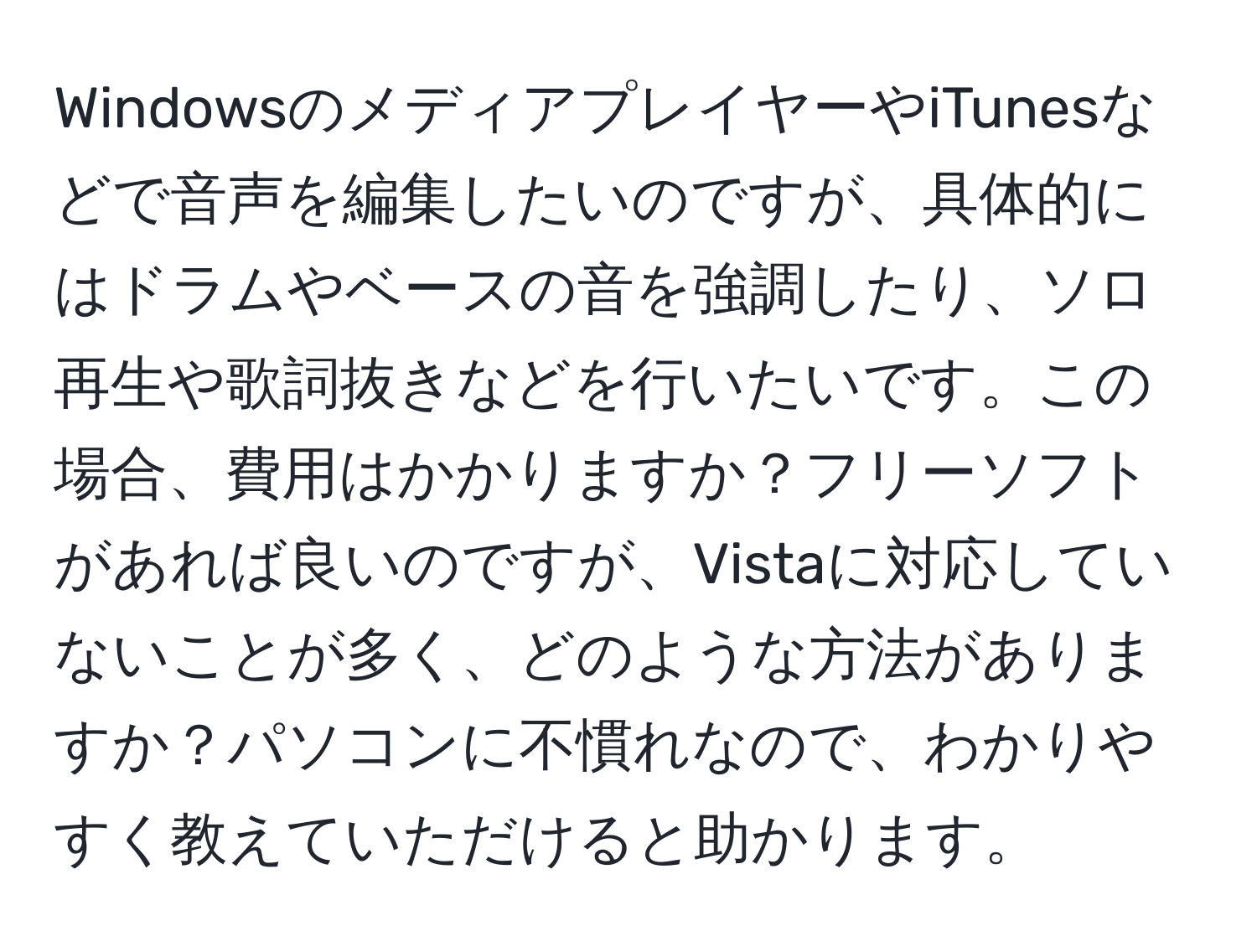 WindowsのメディアプレイヤーやiTunesなどで音声を編集したいのですが、具体的にはドラムやベースの音を強調したり、ソロ再生や歌詞抜きなどを行いたいです。この場合、費用はかかりますか？フリーソフトがあれば良いのですが、Vistaに対応していないことが多く、どのような方法がありますか？パソコンに不慣れなので、わかりやすく教えていただけると助かります。