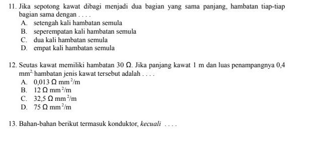 Jika sepotong kawat dibagi menjadi dua bagian yang sama panjang, hambatan tiap-tiap
bagian sama dengan . . . .
A. setengah kali hambatan semula
B. seperempatan kali hambatan semula
C. dua kali hambatan semula
D. empat kali hambatan semula
12. Seutas kawat memiliki hambatan 30 Ω. Jika panjang kawat 1 m dan luas penampangnya 0,4
mm^2 hambatan jenis kawat tersebut adalah . . . .
A. 0,013Omega mm^2/m
B. 12Omega mm^2/m
C. 32,5Omega mm^2/m
D. 75Omega mm^2/m
13. Bahan-bahan berikut termasuk konduktor, kecuali . . . .