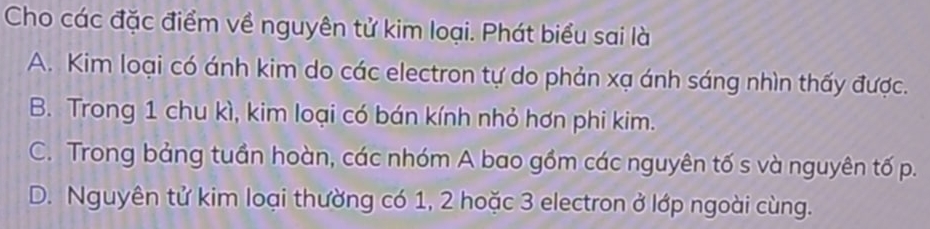 Cho các đặc điểm về nguyên tử kim loại. Phát biểu sai là
A. Kim loại có ánh kim do các electron tự do phản xạ ánh sáng nhìn thấy được.
B. Trong 1 chu kì, kim loại có bán kính nhỏ hơn phi kim.
C. Trong bảng tuần hoàn, các nhóm A bao gồm các nguyên tố s và nguyên tố p.
D. Nguyên tử kim loại thường có 1, 2 hoặc 3 electron ở lớp ngoài cùng.