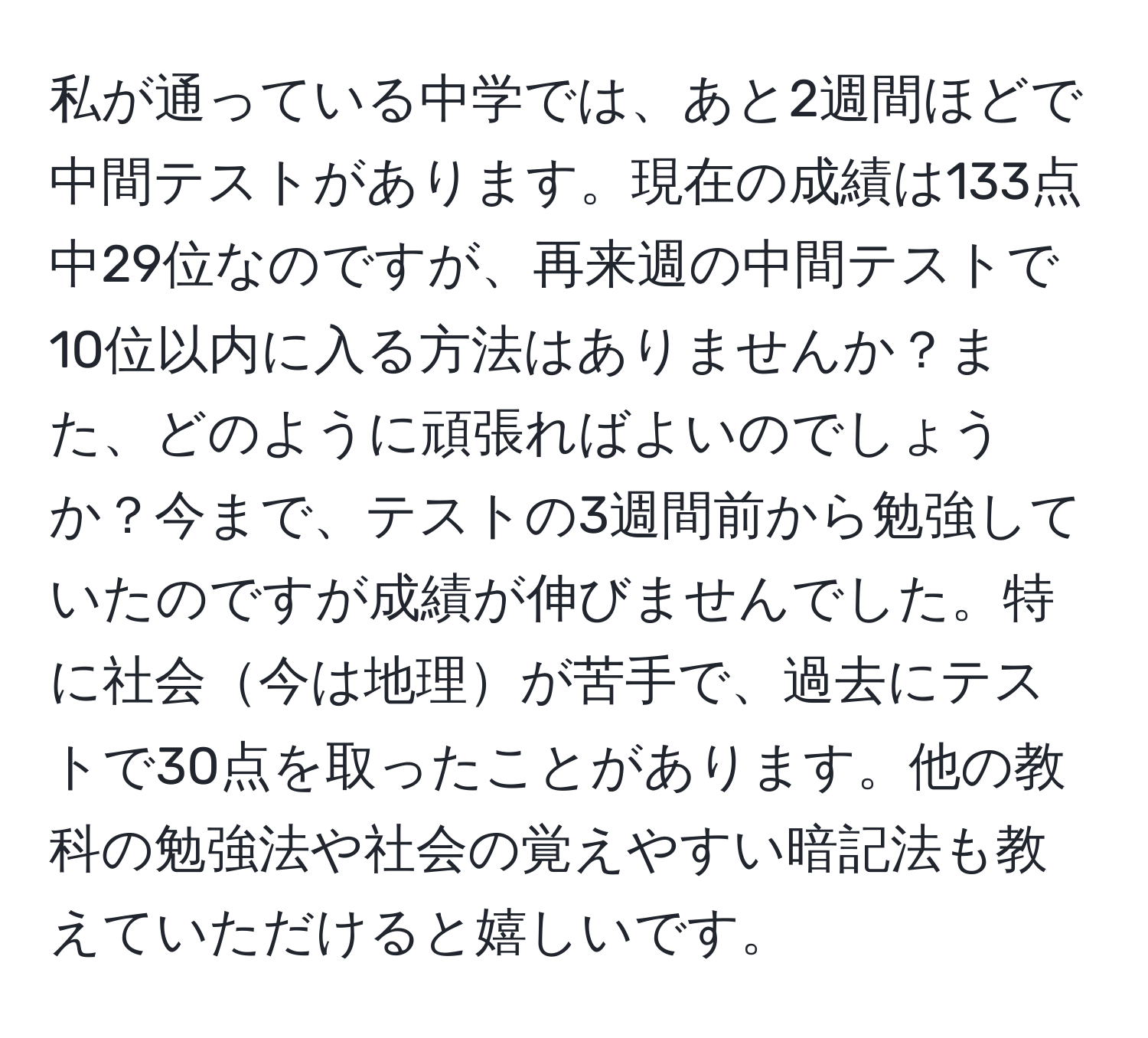 私が通っている中学では、あと2週間ほどで中間テストがあります。現在の成績は133点中29位なのですが、再来週の中間テストで10位以内に入る方法はありませんか？また、どのように頑張ればよいのでしょうか？今まで、テストの3週間前から勉強していたのですが成績が伸びませんでした。特に社会今は地理が苦手で、過去にテストで30点を取ったことがあります。他の教科の勉強法や社会の覚えやすい暗記法も教えていただけると嬉しいです。