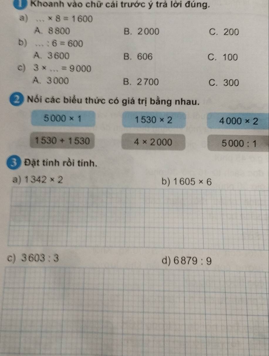 Khoanh vào chữ cái trước ý trả lời đúng.
a) * 8=1600
A. 8 800 B. 2000 C. 200
b)...:6=600
A. 3600 B. 606 C. 100
c) 3* ...=9000
A. 3 000 B. 2 700 C. 300
2 Nối các biểu thức có giá trị bằng nhau.
5000* 1
1530* 2
4000* 2
1530+1530
4* 2000
5000:1
3 Đặt tính rồi tính.
a) 1342* 2 b) 1605* 6
c) 3603:3
d) 6879:9