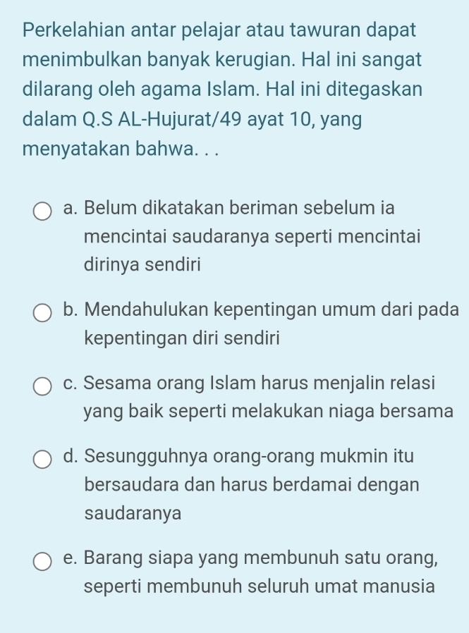 Perkelahian antar pelajar atau tawuran dapat
menimbulkan banyak kerugian. Hal ini sangat
dilarang oleh agama Islam. Hal ini ditegaskan
dalam Q.S AL-Hujurat/ 49 ayat 10, yang
menyatakan bahwa. . .
a. Belum dikatakan beriman sebelum ia
mencintai saudaranya seperti mencintai
dirinya sendiri
b. Mendahulukan kepentingan umum dari pada
kepentingan diri sendiri
c. Sesama orang Islam harus menjalin relasi
yang baik seperti melakukan niaga bersama
d. Sesungguhnya orang-orang mukmin itu
bersaudara dan harus berdamai dengan
saudaranya
e. Barang siapa yang membunuh satu orang,
seperti membunuh seluruh umat manusia