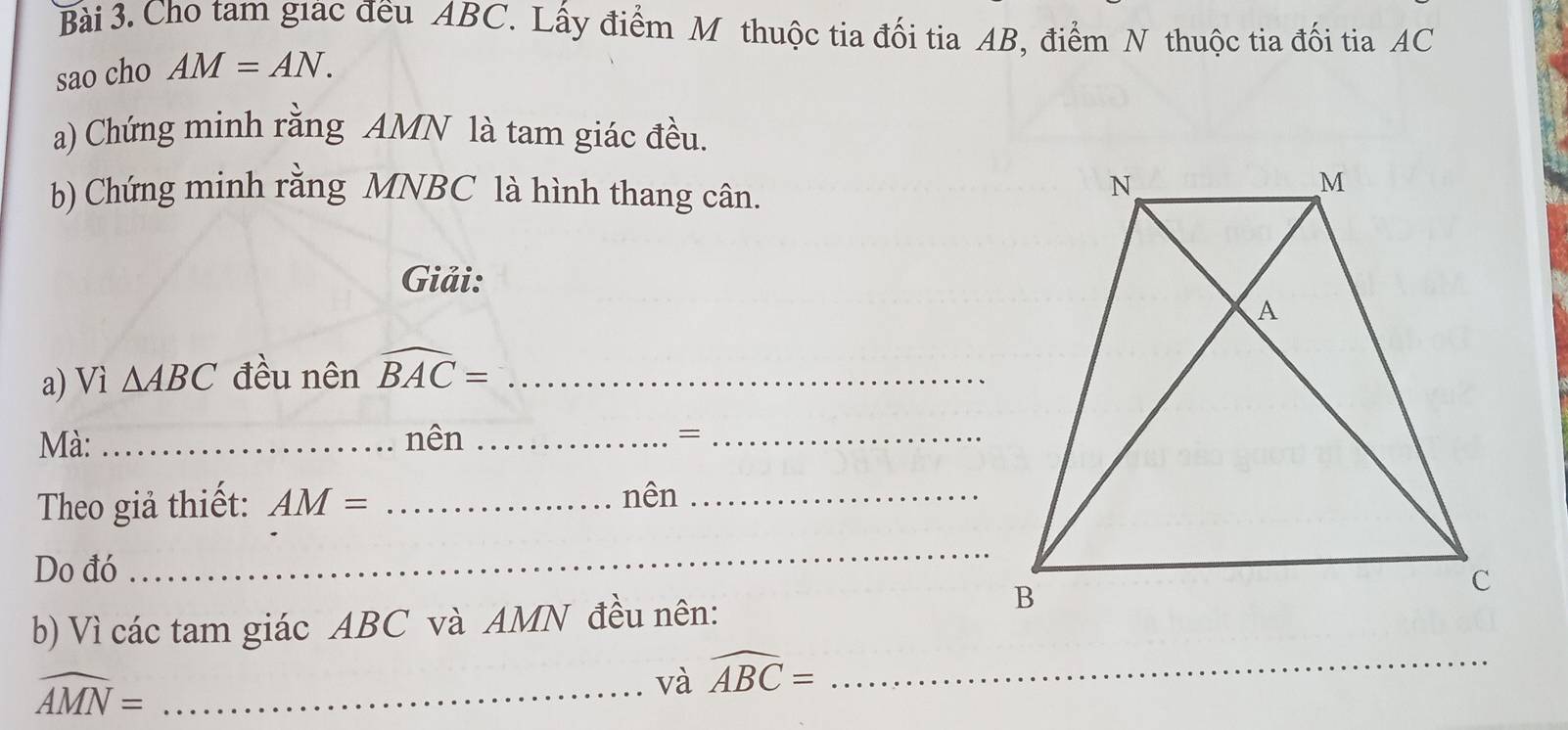 Cho tam giac đều ABC. Lấy điểm M thuộc tia đối tia AB, điểm N thuộc tia đối tia AC
sao cho AM=AN. 
a) Chứng minh rằng AMN là tam giác đều. 
b) Chứng minh rằng MNBC là hình thang cân. 
Giải: 
a) Vì △ ABC đều nên widehat BAC= _ 
Mà: _nên_ 
_= 
Theo giả thiết: AM= _ 
nên_ 
Do đó 
_ 
b) Vì các tam giác ABC và AMN đều nên:
widehat AMN= _ 
và widehat ABC= _