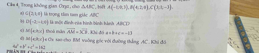 Câu 4, Trong không gian Oxyz , cho △ ABC , biết A(-1;0;3), B(4;2;0), C(3;1;-3).
a) G(2;1;0) là trọng tâm tam giác ABC
b) D(-2;-1;0) là một đinh của hình bình hành ABCD
c) M(a;b;c) thoả mãn vector AM=3vector CB , Khi đó a+b+c=-13
d) M(a;b;c)∈ Ox sao cho BM vuông góc với đường thẳng AC. Khi đó
4a^2+b^2+c^2=162
Phần III cân