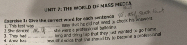 THE WORLD OF MASS MEDIA 
Exercise 1: Give the correct word for each sentence 
1. This test was_ easy that he did not need to check his answers. 
2.She danced . she were a professional ballerina. 
3. They had _long and tiring trip that they just wanted to go home. 
4. Anna has __beautiful voice that she should try to become a professional