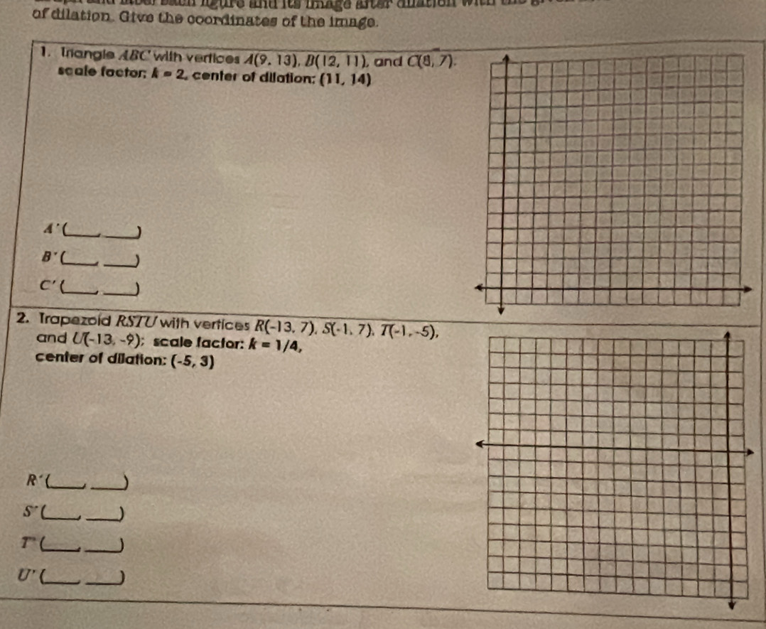 aeer baeh igure and its iage after auation wich . 
of dilation. Give the coordinates of the image. 
1. Trangle ABC with vertices A(9,13), B(12,11) , and C(8,7). 
scale factor; k=2 center of dilation: (11,14)
_ A'
_) 
_ B^ 
_)
C' _ _) 
2. Trapezoid RSTU with vertices R(-13,7), S(-1,7), T(-1,-5), 
and U(-13,-9); scale factor: k=1/4, 
center of dilation: (-5,3)
R _ 
_)
S' _ 
_)
r _ _)
U' _ _)