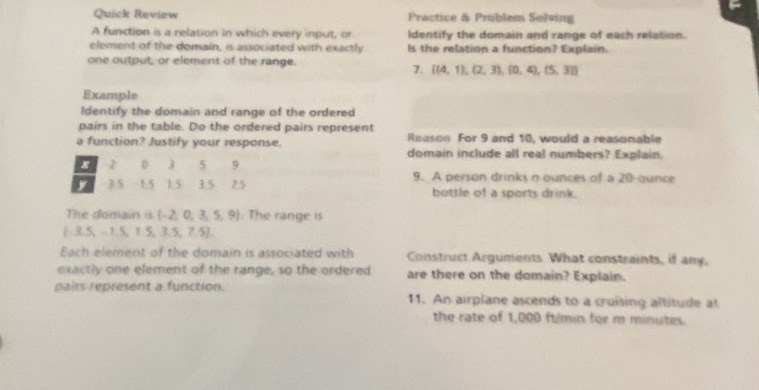 Quick Review Practice & Problem Solving 
A function is a relation in which every input, or Identify the domain and range of each relation. 
element of the domain, is associated with exactly Is the relation a function? Explain. 
one output, or element of the range. 
7.  (4,1),(2,3),(0,4),(5,3)
Example 
Identify the domain and range of the ordered 
pairs in the table. Do the ordered pairs represent Reason For 9 and 10, would a reasonable 
a function? Justify your response. domain include all real numbers? Explain.
x 2 3 5 9
y 3.5 1.5 1.5 3.5 75 9. A person drinks n ounces of a 20-ounce
bottle of a sports drink. 
The domain is  -2,0,3,5,9. The range is
(-3.5,-1.5,1.5,3.5,7.5). 
Each element of the domain is associated with Construct Arguments What constraints, if any, 
exactly one element of the range, so the ordered are there on the domain? Explain. 
pairs represent a function. 11. An airplane ascends to a cruising altitude at 
the rate of 1,000 ft/min for m minutes