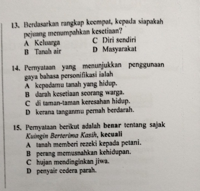 Berdasarkan rangkap keempat, kepada siapakah
pejuang menumpahkan kesetiaan?
A Keluarga C Diri sendiri
B Tanah air D Masyarakat
14. Pernyataan yang menunjukkan penggunaan
gaya bahasa personifikasi ialah
A kepadamu tanah yang hidup.
B darah kesetiaan seorang warga.
C di taman-taman keresahan hidup.
D kerana tanganmu pernah berdarah.
15. Peryataan berikut adalah benar tentang sajak
Kuingin Berterima Kasih, kecuali
A tanah memberi rezeki kepada petani.
B perang memusnahkan kehidupan.
C hujan mendinginkan jiwa.
D penyair cedera parah.