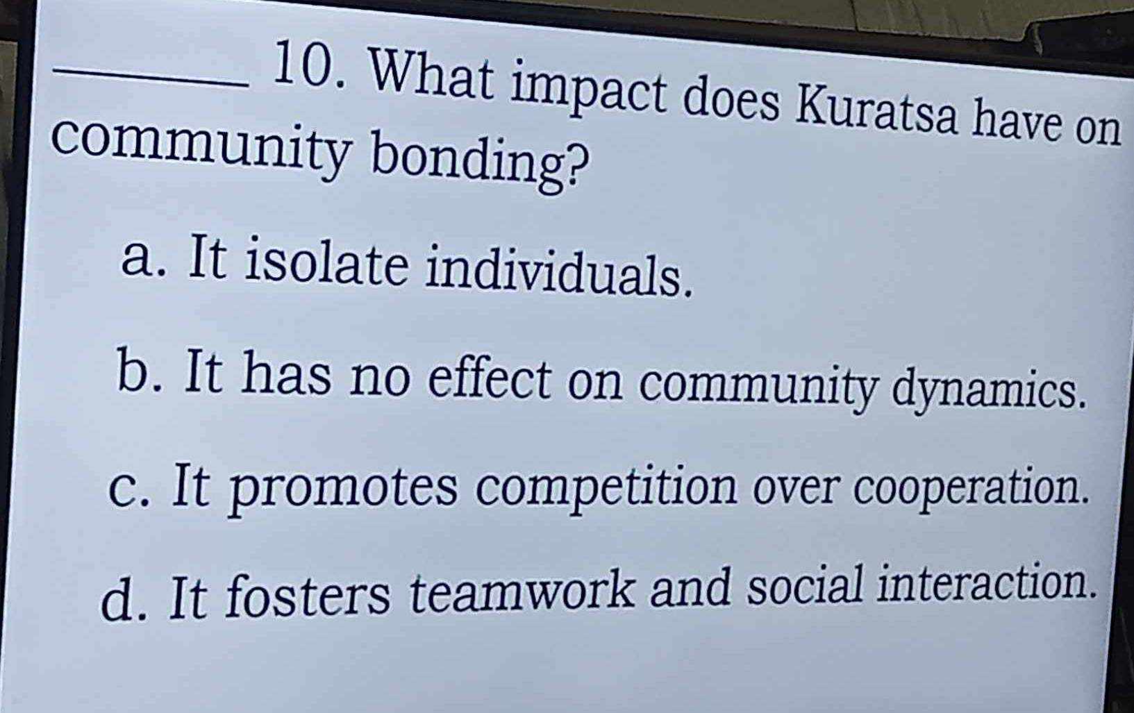 What impact does Kuratsa have on
community bonding?
a. It isolate individuals.
b. It has no effect on community dynamics.
c. It promotes competition over cooperation.
d. It fosters teamwork and social interaction.