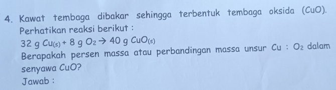 Kawat tembaga dibakar sehingga terbentuk tembaga oksida (CuO). 
Perhatikan reaksi berikut :
32gCu_(s)+8gO_2to 40gCuO_(s)
Berapakah persen massa atau perbandingan massa unsur Cu:O_2 dalam 
senyawa CuO? 
Jawab :