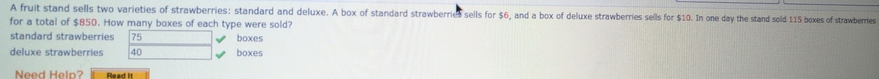 A fruit stand sells two varieties of strawberries: standard and deluxe. A box of standard strawberries sells for $6, and a box of deluxe strawberries sells for $10. In one day the stand sold 115 boxes of strawberries
for a total of $850. How many boxes of each type were sold?
standard strawberries 75 boxes
deluxe strawberries 40 boxes
Need Help? Read It