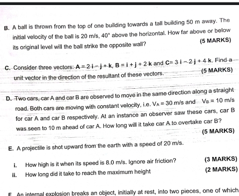 A ball is thrown from the top of one building towards a tall building 50 m away. The 
initial velocity of the ball is 20 m/s, 40° above the horizontal. How far above or below 
its original level will the ball strike the opposite wall? (5 MARKS) 
C. Consider three vectors: A=2i-j+k, B=i+j+2k and C=3i-2j+4k , Find-a 
unit vector in the direction of the resultant of these vectors. (5 MARKS) 
D. Two cars, car A and car B are observed to move in the same direction along a straight 
road. Both cars are moving with constant velocity, i.e. V_A=30m/s : and V_B=10m/s
for car A and car B respectively. At an instance an observer saw these cars, car B 
was seen to 10 m ahead of car A. How long will it take car A to overtake car B? 
(5 MARKS) 
E. A projectile is shot upward from the earth with a speed of 20 m/s. 
i. How high is it when its speed is 8.0 m/s. Ignore air friction? (3 MARKS) 
ii. How long did it take to reach the maximum height (2 MARKS) 
F. An internal explosion breaks an object, initially at rest, into two pieces, one of which