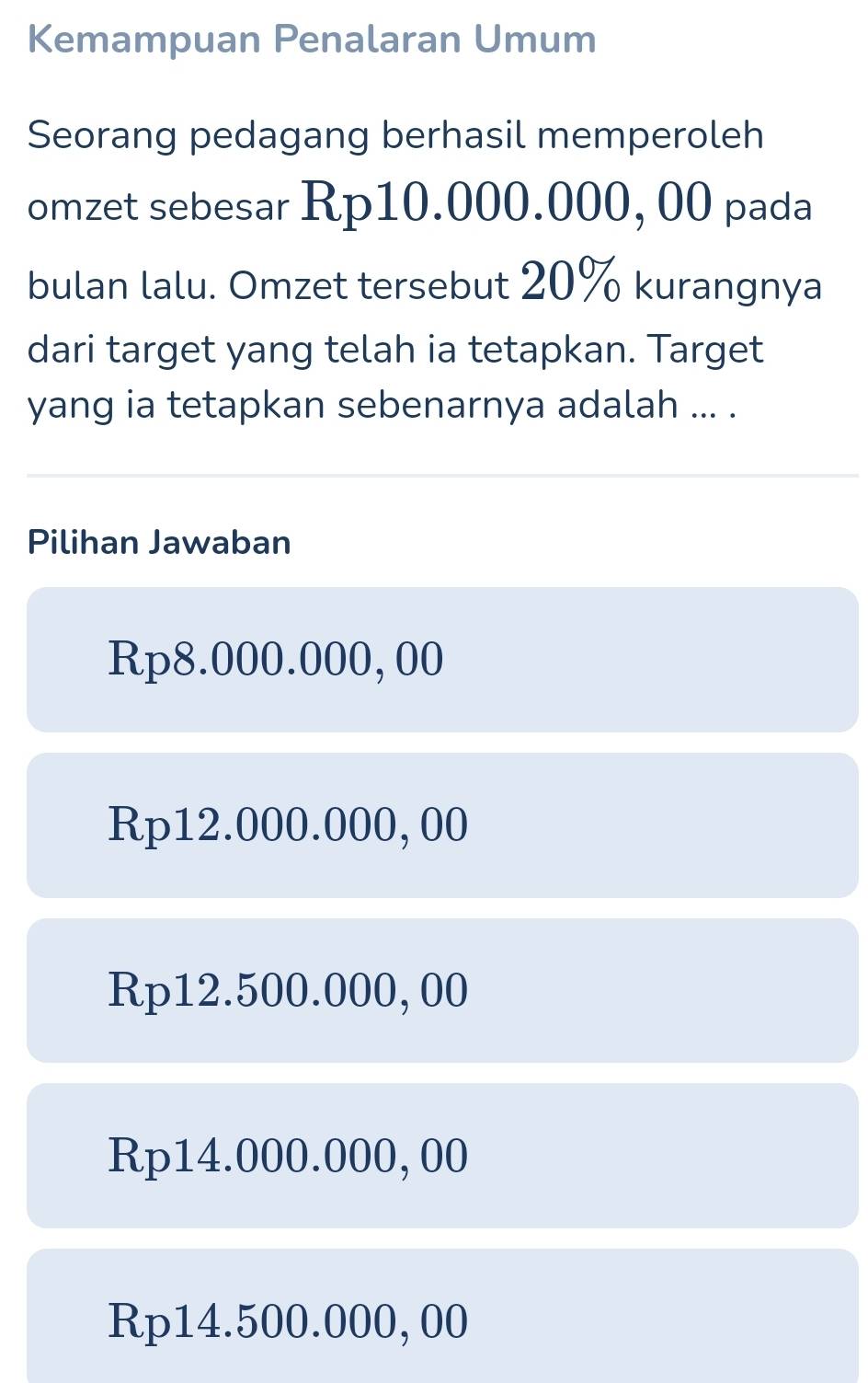 Kemampuan Penalaran Umum
Seorang pedagang berhasil memperoleh
omzet sebesar Rp10.000.000, 00 pada
bulan lalu. Omzet tersebut 20% kurangnya
dari target yang telah ia tetapkan. Target
yang ia tetapkan sebenarnya adalah ... .
Pilihan Jawaban
Rp8.000.000, 00
Rp12.000.000, 00
Rp12.500.000, 00
Rp14.000.000, 00
Rp14.500.000, 00