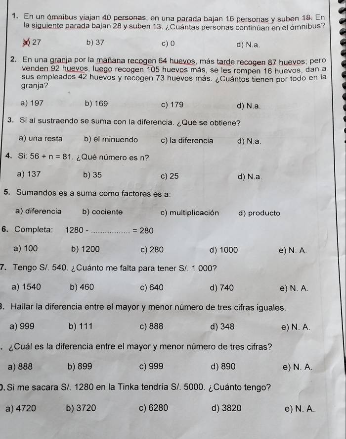 En un ómnibus viajan 40 personas, en una parada bajan 16 personas y suben 18. En
la siguiente parada bajan 28 y suben 13. ¿Cuántas personas continúan en el ómnibus?
27 b) 37 c) 0 d) N.a.
2. En una granja por la mañana recogen 64 huevos, más tarde recogen 87 huevos; pero
venden 92 huevos, luego recogen 105 huevos más, se les rompen 16 huevos, dan a
sus empleados 42 huevos y recogen 73 huevos más. ¿Cuántos tienen por todo en la
granja?
a) 197 b) 169 c) 179 d) N.a.
3. Si al sustraendo se suma con la diferencia. ¿Qué se obtiene?
a) una resta b) el minuendo c) la diferencia d) N.a.
4. Si: 56+n=81 ¿Qué número es n?
a) 137 b) 35 c) 25 d) N.a.
5. Sumandos es a suma como factores es a:
a) diferencia b) cociente c) multiplicación d) producto
6. Completa: 1280- ·s ·s ·s _ =280
a) 100 b) 1200 c) 280 d) 1000 e) N. A.
7. Tengo S/. 540. ¿Cuánto me falta para tener S/. 1 000?
a) 1540 b) 460 c) 640 d) 740 e) N. A.
3. Hallar la diferencia entre el mayor y menor número de tres cifras iguales.
a) 999 b) 111 c) 888 d) 348 e) N. A.
Cuál es la diferencia entre el mayor y menor número de tres cifras?
a) 888 b) 899 c) 999 d) 890 e) N. A.
0. Si me sacara S/. 1280 en la Tinka tendría S/. 5000. ¿Cuánto tengo?
a) 4720 b) 3720 c) 6280 d) 3820 e) N. A.