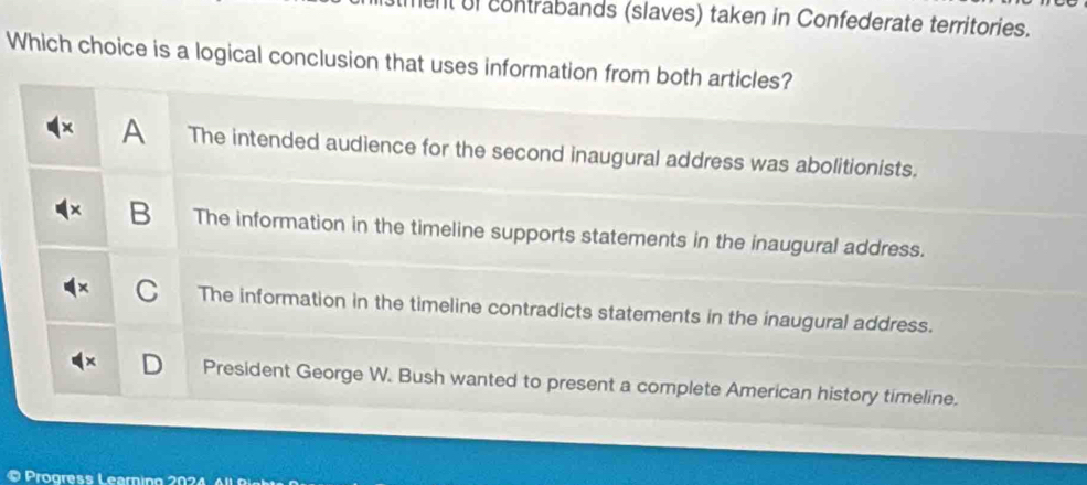 ent of contrabands (slaves) taken in Confederate territories.
Which choice is a logical conclusion that uses information from both articles?
A The intended audience for the second inaugural address was abolitionists.
B The information in the timeline supports statements in the inaugural address.
C The information in the timeline contradicts statements in the inaugural address.

President George W. Bush wanted to present a complete American history timeline.
Progress Learning 202