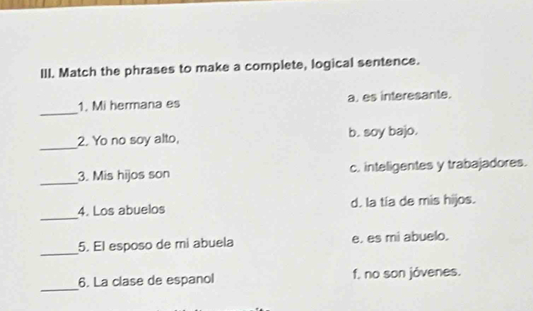 Match the phrases to make a complete, logical sentence.
_
1. Mi hermana es a. es interesante.
_
2. Yo no soy alto, b. soy bajo.
_
3. Mis hijos son c. inteligentes y trabajadores.
_
4. Los abuelos d. la tía de mis hijos.
_
5. El esposo de mi abuela e. es mi abuelo.
_
6. La clase de espanol f. no son jóvenes.