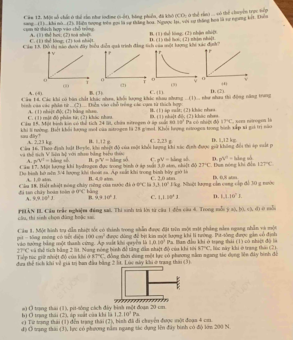Một số chất ở thể rắn như iodine (i-hat 0t) , băng phiến, đá khô (CO_2 ở thể rấn) ... có thể chuyển trực tiếp
sang .(1)...khi nò...(2). Hiện tượng trên gọi là sự thăng hoa. Ngược lại, với sự thăng hoa là sự ngưng kết. Điễn
cụm từ thích hợp vào chỗ trống.
A. (1) thể hơi; (2) toả nhiệt. B. (1) thể lóng; (2) nhận nhiệt.
C. (1) thể lóng; (2) toả nhiệt. D. (1) thể hơi; (2) nhận nhiệt.
Cầâu 13. Đỗ thị nào dưới đây biểu diễn quá trình đẳng tích của một lượng khí xác định?
(1)  
(2)
A. (4). B. (3). C. (1). D. (2).
Câu 14. Các khí có bản chất khác nhau, khối lượng khác nhau nhưng ...(1)... như nhau thì động năng trung
bình của các phân tử ...(2).... Điền vào chỗ trống các cụm từ thích hợp:
A. (1) nhiệt độ; (2) bằng nhau. B. (1) áp suất; (2) khác nhau.
C. (1) mật độ phân tử; (2) khác nhau. D. (1) nhiệt độ; (2) khác nhau.
Câu 15. Một bình kín có thể tích 24 lít, chứa nitrogen ở áp suất 80.10^5 Pa có nhiệt độ 17°C , xem nitrogen là
khi lí tưởng. Biết khối lượng mol của nitrogen là 28 g/mol. Khối lượng nitrogen trong bình xấp xỉ giả trị nào
sau dây? C. 2,23 g. D. 1,12 kg.
A. 2,23 kg. B. 1,12 g.
Câu 16. Theo định luật Boyle, khi nhiệt độ của một khối lượng khí xác định được giữ không đổi thì áp suất p
và thể tích V liên hệ với nhau bằng biểu thức
A. p/V^2= hằng số. B. p/V=hdot angshat o. C. pV= hằng số. D. pV^2= hằng số.
Câu 17. Một lượng khí hydrogen đực trong bình ở áp suất 3,0 atm, nhiệt độ 27°C Đun nóng khí đến 127°C.
Do bình hở nên 3/4 lượng khí thoát ra. Áp suất khí trong bình bây giờ là
A. 1,0 atm. B. 4,0 atm. C. 2,0 atm. D. 0,8 atm.
Câu 18. Biết nhiệt nóng chây riêng của nước đá ở 0°C là 3,3.10^5 J/kg 3. Nhiệt lượng cần cung cấp để 30 g nước
đá tan chảy hoàn toàn ở 0°C bằng
A. 9,9.10^3J. B. 9,9.10^6J. C. 1,1.10^4J. D. 1,1.10^7J.
PHÀN II. Câu trắc nghiệm đúng sai. Thí sinh trả lời từ câu 1 đến câu 4. Trong mỗi ý a), b), c), d) ở mỗi
câu, thí sinh chọn đúng hoặc sai.
Câu 1. Một hình trụ dẫn nhiệt tốt có thành trong nhẫn được đặt trên một mặt phẳng nằm ngang nhẫn và một
pit - tông mông có tiết diện 100cm^2 được dùng để bịt kín một lượng khi lí tưởng. Pit-tông được gắn cổ định
vào tường bằng một thanh cứng. Áp suất khí quyền là 1,0.10^5Pa 1. Ban đầu khí ở trạng thái (1) có nhiệt độ là
27°C và thể tích bằng 2 lít. Nung nóng bình đề tăng dần nhiệt độ của khí tới 87°C , lúc này khí ở trạng thái (2).
Tiếp túc giữ nhiệt độ của khí ở 87°C , đồng thời dùng một lực có phương nằm ngang tác dụng lên đáy bình đề
đưa thể tích khí về giá trị ban đầu bằng 2 lít. Lúc này khí ở trạng thái (3).
B
a) Ở trạng thái (1), pit-tông cách đáy bình một đoạn 20 cm.
b) Ở trạng thái (2), áp suất của khí là 1,2.10^5Pa.
c) Từ trang thái (1) đến trạng thái (2), bình đã di chuyển được một đoạn 4 cm.
d) Ở trạng thái (3), lực có phương nằm ngang tác dụng lên đây bình có độ lớn 200 N.