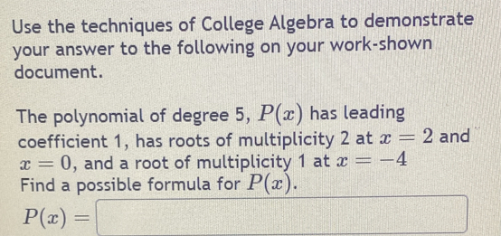 Use the techniques of College Algebra to demonstrate 
your answer to the following on your work-shown 
document. 
The polynomial of degree 5, P(x) has leading 
coefficient 1, has roots of multiplicity 2 at x=2 and
x=0 , and a root of multiplicity 1 at x=-4
Find a possible formula for P(x).
P(x)=□ □ 
□