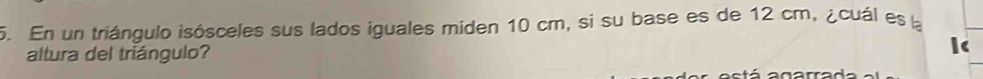 En un triángulo isósceles sus lados iguales miden 10 cm, si su base es de 12 cm, ¿cuál es la 
altura del triángulo? 
á a garrada