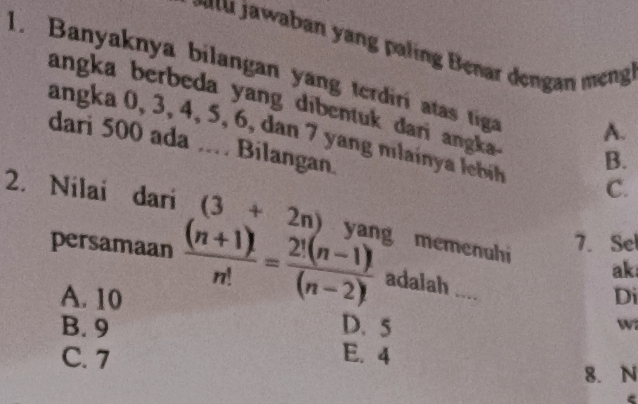 an n a in enar den an e 
1. Banyaknya bilangan yang terdiri atas tiga A.
angka berbeda yang dibentuk dari anga . B.
angka 0, 3, 4, 5, 6, dan 7 yang mlain a leb C.
dari 500 ada .. Bilangan.
2. Nilai dari (3+2n) yang memenuhi ak
7. Sel
persamaan  ((n+1)!)/n! = (2!(n-1)!)/(n-2)!  adalah ...
A. 10 Di
B. 9 D. 5
w
C. 7 E. 4
8. N