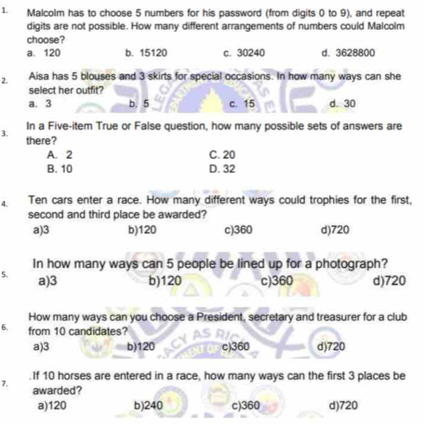 Malcolm has to choose 5 numbers for his password (from digits 0 to 9), and repeat
digits are not possible. How many different arrangements of numbers could Malcolm
choose?
a. 120 b. 15120 c. 30240 d. 3628800
2. Aisa has 5 blouses and 3 skirts for special occasions. In how many ways can she
select her outfit?
a. 3 b. 5 c. 15 d. 30
In a Five-item True or False question, how many possible sets of answers are
3.
there?
A. 2 C. 20
B. 10 D. 32
4. Ten cars enter a race. How many different ways could trophies for the first,
second and third place be awarded?
a) 3 b) 120 c) 360 d) 720
In how many ways can 5 people be lined up for a photograph?
5. a) 3 b) 120 c) 360 d) 720
How many ways can you choose a President, secretary and treasurer for a club
6. from 10 candidates?
a) 3 b) 120 c) 360 d) 720. If 10 horses are entered in a race, how many ways can the first 3 places be
7.
awarded?
a) 120 b) 240 c) 360 d) 720