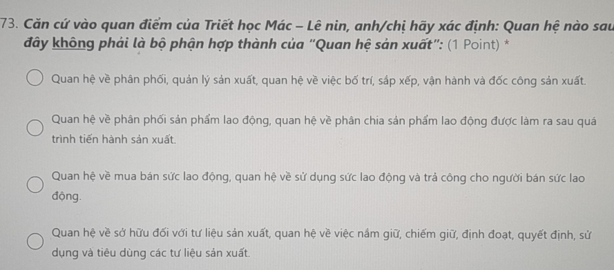 Căn cứ vào quan điểm của Triết học Mác - Lê nin, anh/chị hãy xác định: Quan hệ nào sau
đây không phải là bộ phận hợp thành của “Quan hệ sản xuất”: (1 Point) *
Quan hệ về phân phối, quản lý sản xuất, quan hệ về việc bố trí, sắp xếp, vận hành và đốc công sản xuất.
Quan hệ về phân phối sản phẩm lao động, quan hệ về phân chia sản phẩm lao động được làm ra sau quá
trình tiến hành sản xuất.
Quan hệ về mua bán sức lao động, quan hệ về sử dụng sức lao động và trả công cho người bán sức lao
động.
Quan hệ về sở hữu đối với tư liệu sản xuất, quan hệ về việc nắm giữ, chiếm giữ, định đoạt, quyết định, sử
dụng và tiêu dùng các tư liệu sản xuất.