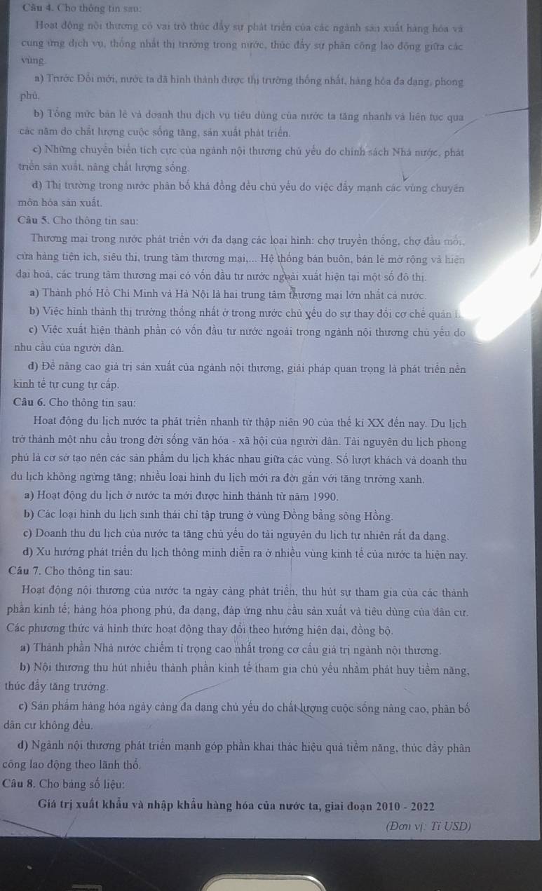 Cầu 4. Cho thông tin sau:
Hoat động nội thương có vai trò thức đẩy sự phát triển của các ngành sản xuất hàng hóa và
cung ứng dịch vụ, thống nhất thị trường trong nước, thức đẩy sự phân công lao động giữa các
yùng
a) Trước Đổi mới, nước ta đã hình thành được thị trường thống nhất, hàng hỏa đa đạng, phong
phú
b) Tổng mức bản lê và doanh thu dịch vụ tiêu dùng của nước ta tăng nhanh và liên tục qua
các năm do chất lượng cuộc sống tăng, sản xuất phát triển.
c) Những chuyển biển tích cực của ngành nội thương chủ yếu do chính sách Nhà nước, phát
triển sản xuất, năng chất hượng sống.
d) Thị trường trong nước phân bố khá đồng đều chủ yểu do việc đẩy mạnh các vùng chuyên
môn hóa sản xuất.
Câu 5. Cho thông tin sau:
Thương mại trong nước phát triển với đa dạng các loại hình: chợ truyền thống, chợ đầu mối,
cửa hàng tiện ich, siêu thị, trung tâm thương mai,... Hệ thống bán buôn, bán lè mở rộng và hiện
đai hoá, các trung tâm thương mại có vốn đầu tư nước ngoài xuất hiện tại một số đô thị.
a) Thành phố Hồ Chi Minh và Hà Nội là hai trung tâm thương mại lớn nhất cá nước.
b) Việc hình thành thị trường thống nhất ở trong nước chủ yếu do sự thay đổi cơ chế quản i
c) Việc xuất hiện thành phần có vốn đầu tư nước ngoài trong ngành nội thương chủ yếu do
nhu cầu của người dân.
đ) Để năng cao giả trị sản xuất của ngành nội thương, giải pháp quan trọng là phát triển nễn
kinh tể tự cung tự cấp.
Câu 6. Cho thông tin sau:
Hoạt động du lịch nước ta phát triển nhanh từ thập niên 90 của thế ki XX đến nay. Du lịch
trở thành một nhu cầu trong đời sống văn hóa - xã hội của người dân. Tài nguyên du lịch phong
phú là cơ sở tạo nên các sản phẩm du lịch khác nhau giữa các vùng. Số lượt khách và doanh thu
du lịch không ngừng tăng; nhiều loại hình du lịch mới ra đời gắn với tăng trưởng xanh.
a) Hoạt động du lịch ở nước ta mới được hỉnh thành từ năm 1990.
b) Các loại hình du lịch sinh thái chỉ tập trung ở vùng Đồng bằng sông Hồng.
c) Doanh thu du lịch của nước ta tăng chủ yếu do tài nguyên du lịch tự nhiên rắt đa dạng.
d) Xu hướng phát triển du lịch thông minh diễn ra ở nhiều vùng kinh tể của nước ta hiện nay.
Câu 7. Cho thông tin sau:
Hoạt động nội thương của nước ta ngày cảng phát triển, thu hút sự tham gia của các thành
phần kinh tế; hàng hóa phong phú, đa dạng, đáp ứng nhu cầu sản xuất và tiêu dùng của dân cư.
Các phương thức và hình thức hoạt động thay đổi theo hướng hiện đại, đồng bộ
a) Thành phần Nhà nước chiếm tỉ trọng cao nhất trong cơ cấu giả trị ngành nội thương.
b) Nội thương thu hút nhiều thành phần kinh tế tham gia chủ yểu nhằm phát huy tiềm năng,
thúc đầy tāng trưởng.
c) Sân phẩm hàng hóa ngày cảng đa dạng chủ yếu do chất lượng cuộc sống nâng cao, phân bố
dân cư không đều.
đ) Ngành nội thương phát triển mạnh góp phần khai thác hiệu quả tiềm năng, thúc đầy phân
công lao động theo lãnh thổ.
Câu 8. Cho bảng số liệu:
Giá trị xuất khẩu và nhập khẩu hàng hóa của nước ta, giai đoạn 2010 - 2022
(Dơn vị: Tỉ USD)