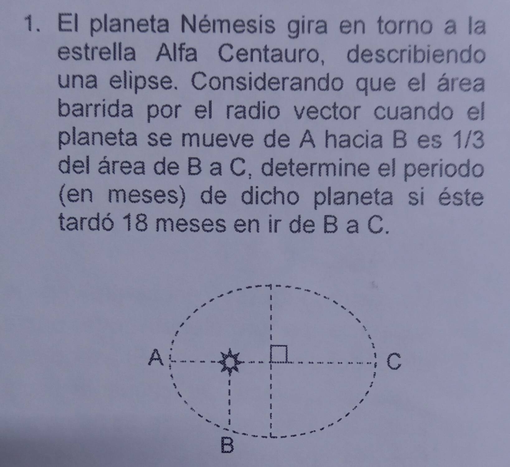 El planeta Némesis gira en torno a la 
estrella Alfa Centauro, describiendo 
una elipse. Considerando que el área 
barrida por el radio vector cuando el 
planeta se mueve de A hacia B es 1/3
del área de B a C, determine el periodo 
(en meses) de dicho planeta si éste 
tardó 18 meses en ir de B a C.