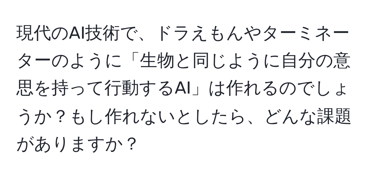 現代のAI技術で、ドラえもんやターミネーターのように「生物と同じように自分の意思を持って行動するAI」は作れるのでしょうか？もし作れないとしたら、どんな課題がありますか？