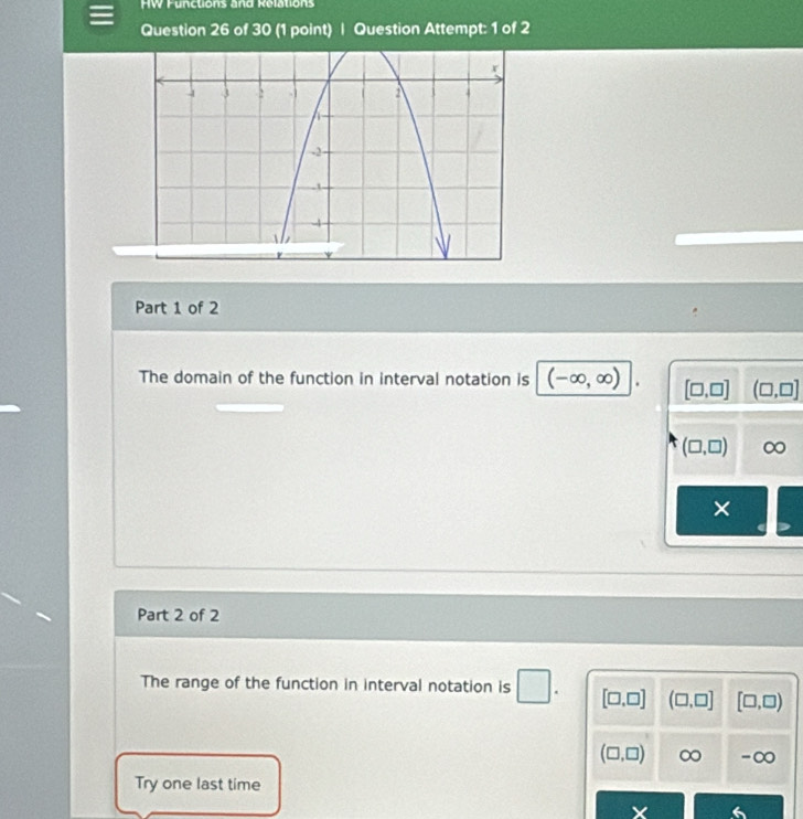 HW Functions and Relations
Question 26 of 30 (1 point) | Question Attempt: 1 of 2
Part 1 of 2
The domain of the function in interval notation is (-∈fty ,∈fty ). [□ ,□ ] (□ ,□ ]
(□ ,□ ) ∞
×
Part 2 of 2
□ 
The range of the function in interval notation is [□ ,□ ] (□ ,□ ] [□ ,□ )
(□ ,□ ) ∞ -∞
Try one last time