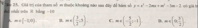 ng Cân 25. Giá trị của tham số m thuộc khoảng nào sau đây để hàm số y=x^2-2mx+m^2-3m-2 có giá tr
hỏ nhất trên R bằng −10
A. m∈ [-1;0). B. m∈ ( 3/2 ;5). C. m∈ (- 5/2 ;-1). D. m∈ (0; 3/2 ).