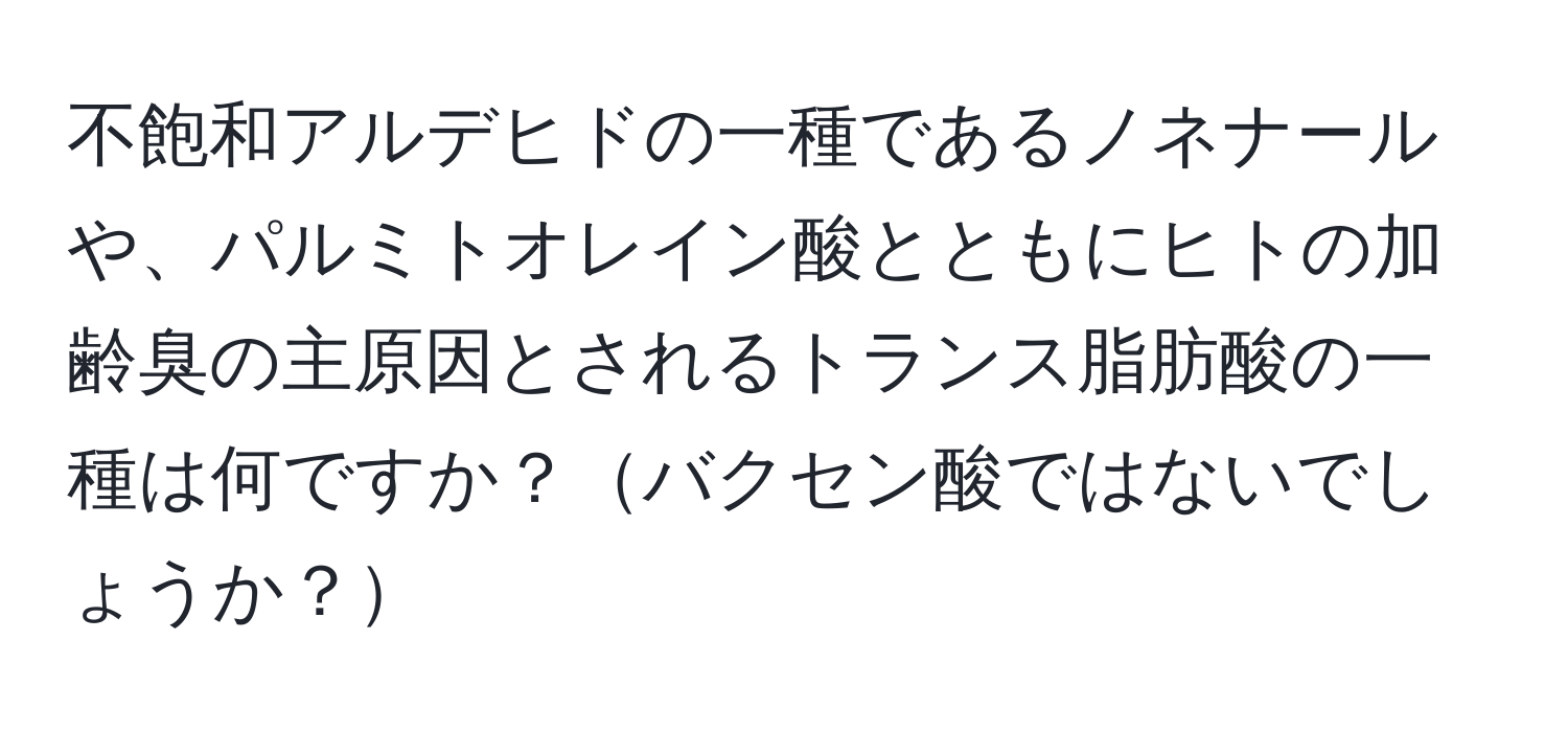 不飽和アルデヒドの一種であるノネナールや、パルミトオレイン酸とともにヒトの加齢臭の主原因とされるトランス脂肪酸の一種は何ですか？バクセン酸ではないでしょうか？