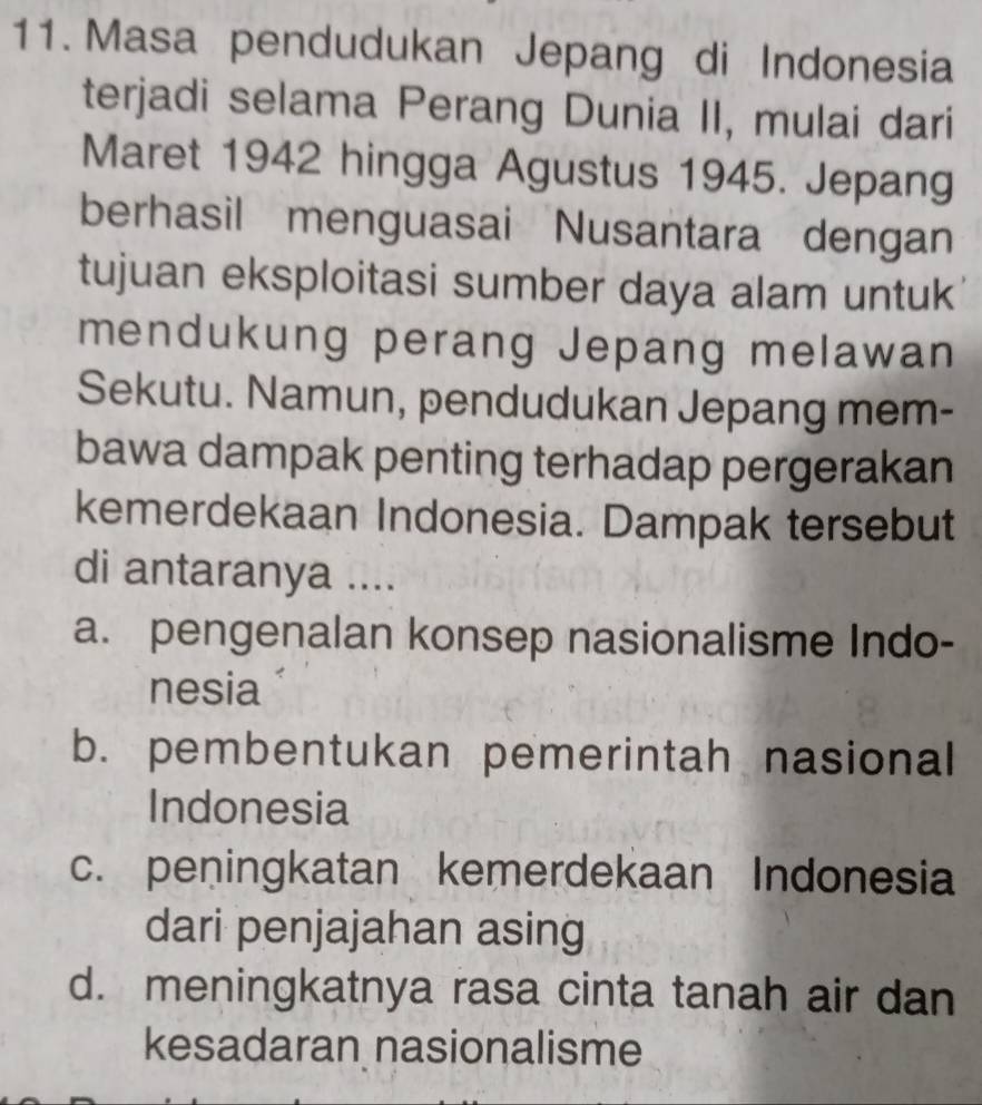 Masa pendudukan Jepang di Indonesia
terjadi selama Perang Dunia II, mulai dari
Maret 1942 hingga Agustus 1945. Jepang
berhasil menguasai Nusantara dengan
tujuan eksploitasi sumber daya alam untuk
mendukung perang Jepang melawan
Sekutu. Namun, pendudukan Jepang mem-
bawa dampak penting terhadap pergerakan
kemerdekaan Indonesia. Dampak tersebut
di antaranya ....
a. pengenalan konsep nasionalisme Indo-
nesia
b. pembentukan pemerintah nasional
Indonesia
c. peningkatan kemerdekaan Indonesia
dari penjajahan asing
d. meningkatnya rasa cinta tanah air dan
kesadaran nasionalisme