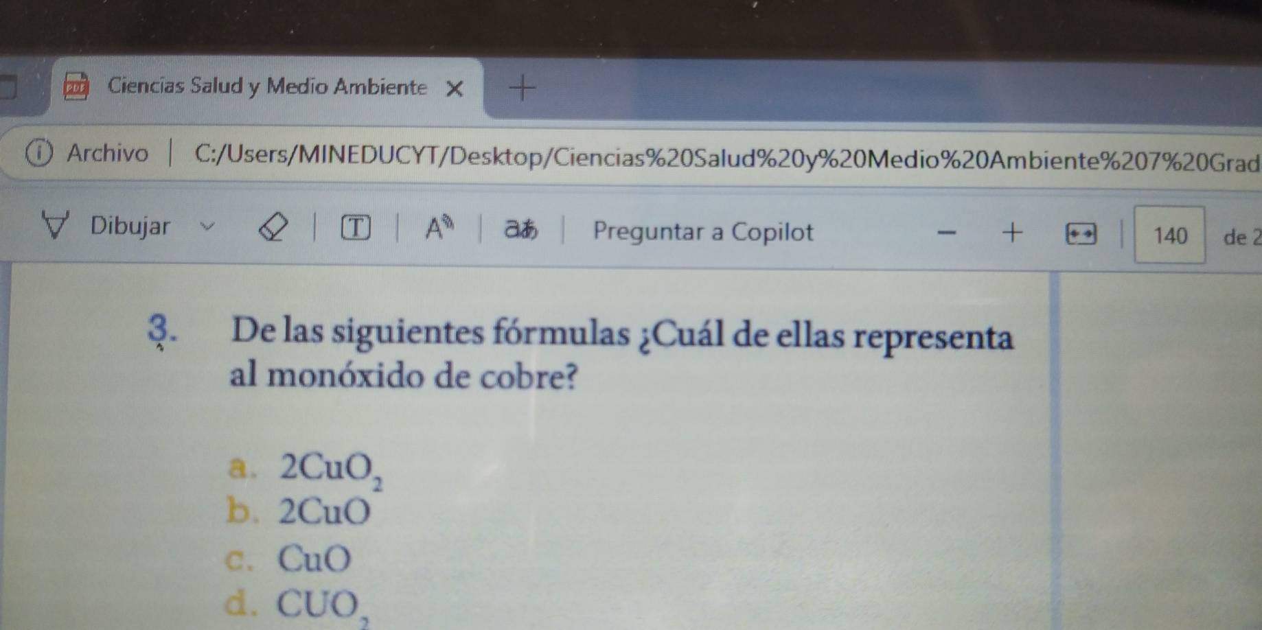 Ciencias Salud y Medio Ambiente
① Archivo C:/Users/MINEDUCYT/Desktop/Ciencias%20Salud % 20y % 20Medio % 20Ambiente % 207% 20Grad
Dibujar 1 A^(8h) aあ Preguntar a Copilot + 140 de 2
3. De las siguientes fórmulas ¿Cuál de ellas representa
al monóxido de cobre?
a. 2CuO_2
b. 2CuO
C. CuO
d. CUO,