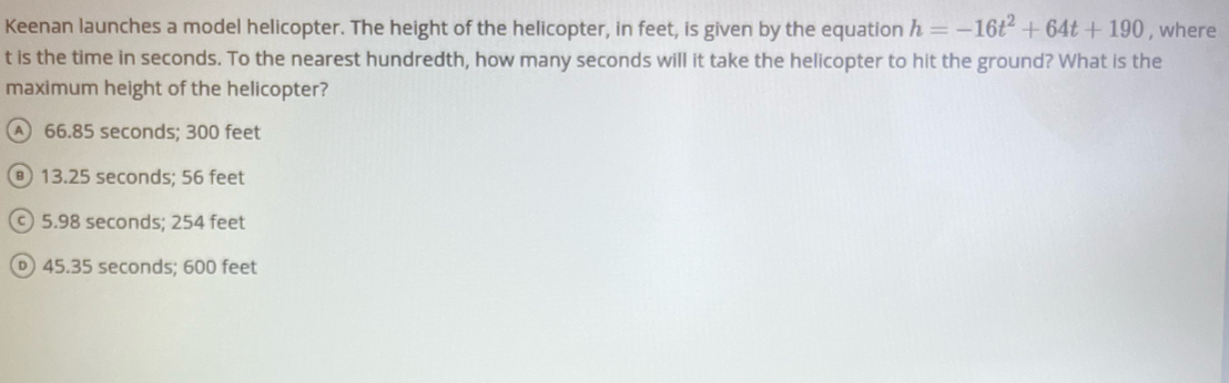 Keenan launches a model helicopter. The height of the helicopter, in feet, is given by the equation h=-16t^2+64t+190 , where
t is the time in seconds. To the nearest hundredth, how many seconds will it take the helicopter to hit the ground? What is the
maximum height of the helicopter?
A 66.85 seconds; 300 feet
® 13.25 seconds; 56 feet
c) 5.98 seconds; 254 feet
45.35 seconds; 600 feet