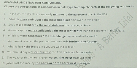 GRÁMMAR AND STRÜCTÜRE COmPÁRÍSÍÓN 
Choose the correct form of comparison in bold type to complete each of the following sentences. 
1. In the UK, the streets are generally narrower / the narrowest than in the USA. 
2. Edwin is more ambitious / the most ambitious employee in this office. 
3. She's more stubborn / the most stubborn than anybody I know. 
4. Amanda spoke more confidently / the most confidently than her opponent in the debate 
5. Which is more dangerous / the most dangerous animal in the world? 
6. We haven't reached the park yet. We must walk further / the furthest 
7. What is less / the least price you are willing to take? 
8. You should buy a faster / fastest car. This one is not fast enough! 
9. The weather this winter is even worse / the worst than last winter. 
10. Jason lost the race by the narrower / the narrowest of margins.