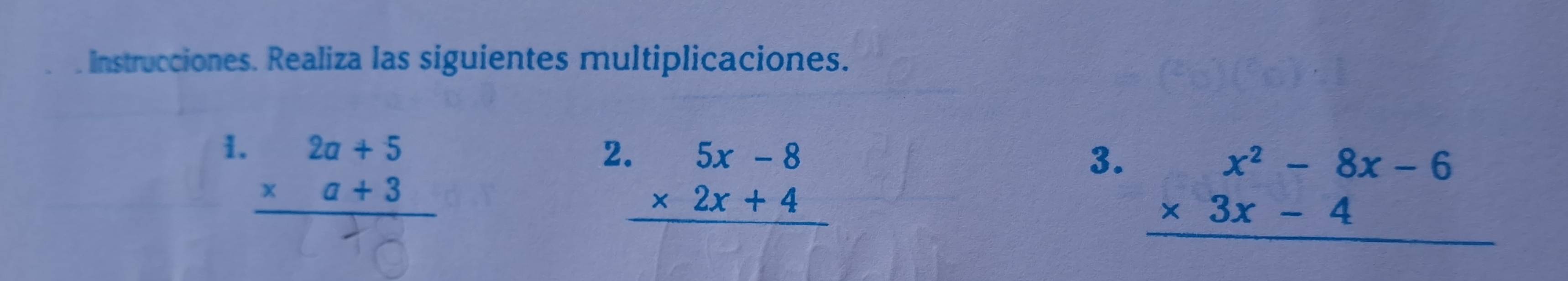 Instrucciones. Realiza las siguientes multiplicaciones.
1. beginarrayr 2a+5 * a+3 hline endarray
2 beginarrayr .5x-8 * 2x+4 hline endarray
3. beginarrayr x^2-8x-6 * 3x-4 hline endarray