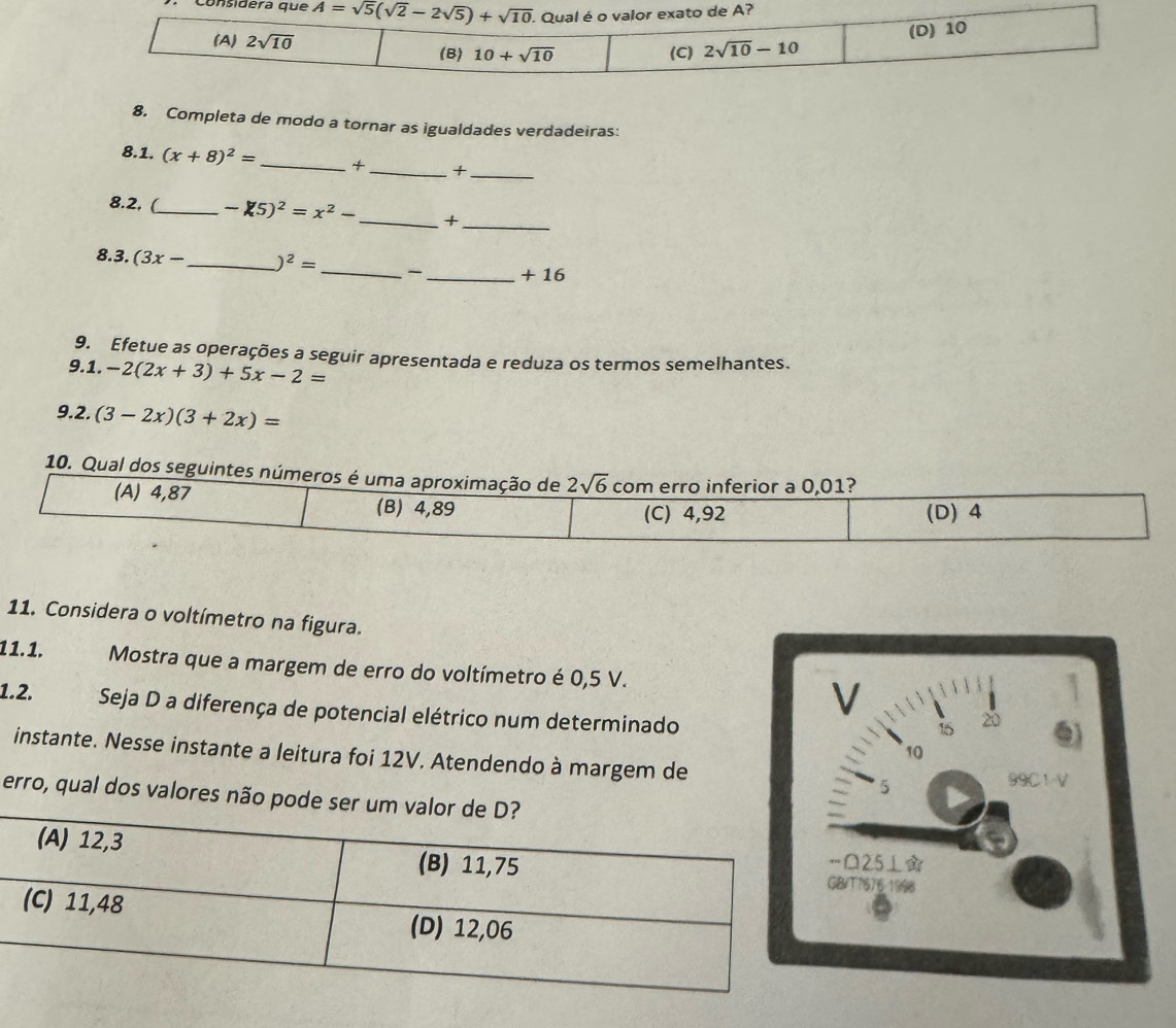 consi
8. Completa de modo a tornar as igualdades verdadeiras:
8.1. (x+8)^2= _+ _+_
8.2, (_ -75)^2=x^2- _+_
_
8.3. (3x- _ )^2=
_+ 16
9. Efetue as operações a seguir apresentada e reduza os termos semelhantes.
9.1. -2(2x+3)+5x-2=
9.2. (3-2x)(3+2x)=
10. Qual dos seguintes números é uma aproximação de 2sqrt(6) com erro inferior a 0,01?
(A) 4,87 (B) 4,89 (C) 4,92 (D) 4
11. Considera o voltímetro na figura.
11.1. Mostra que a margem de erro do voltímetro é 0,5 V.
V
1.2. Seja D a diferença de potencial elétrico num determinado
15
20
10
instante. Nesse instante a leitura foi 12V. Atendendo à margem de 5
99C1V
erro, qual dos v
25⊥
?676 1998