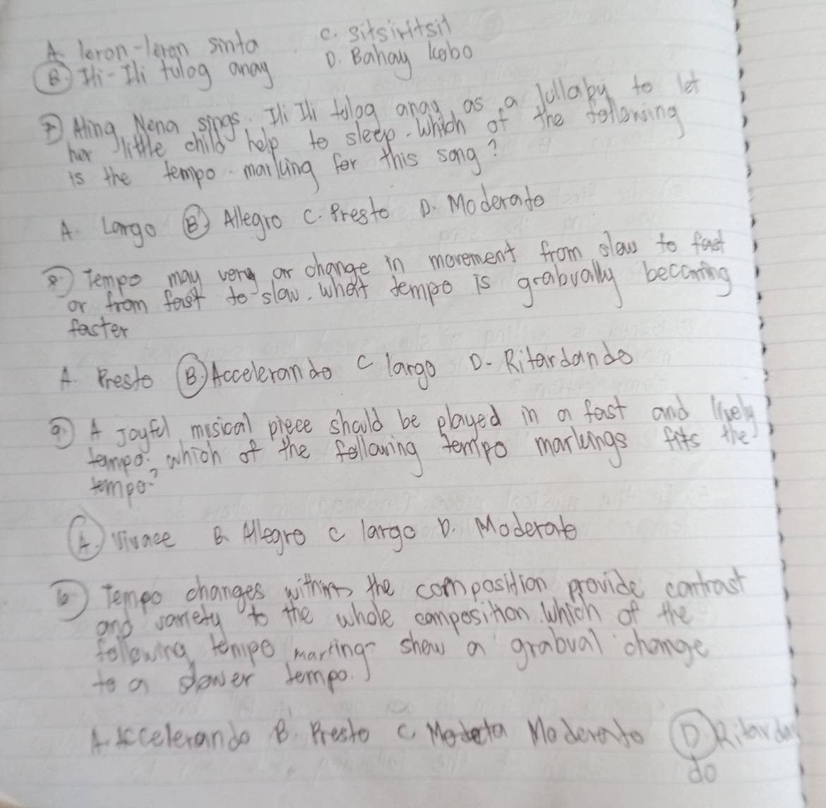 A leron-leran sinta c. sitsirtsil
BHhi-Ili tolog anay D. Bahay kobo
② Hing, Mena sings HiIl tolog angy as a follaby to 
her little child help to sleep. which of the following
is the tempo- marking for this song?
A Largo ③ Alegro C. Presto D. Moderado
tempo may very or change in movement from slow to food
or from feot to slow, what tempe is grabually becoming
faster
A. Presto B) Acceleran do D. Rifardanda
⑦ A Joyfl misical piece should be played in a fast and livel
tempo; , which of the following tempo markings fits the
tempo?
①viunce B. Alegre c larga D. Moderate
⑤ Tempo changes witheres the composition provide contrast
and sarely to the whole composition which of the
following temeo learing show a grabual change
to a slewer tempo.
A. sccelerando B. Prest c. Medecta Modereto D Kilorday
do