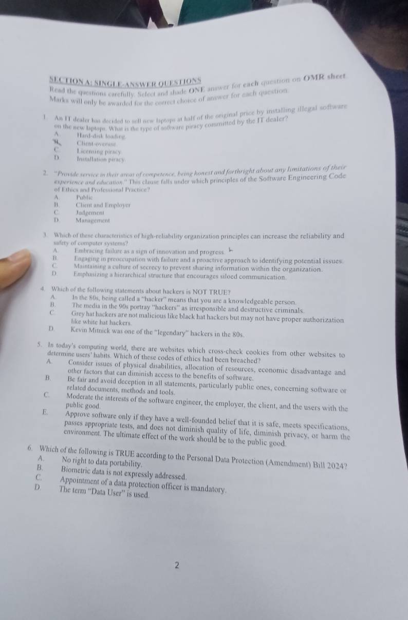 SINGLE-ANSWER OUESTIONS
Read the questions carefully. Select and shade ONE answer for each queation on OMR sheet
Marks will only be awarded for the correct choice of answer for each question.
1. An IT dealer has decided to sell new laptops at half of the original price by installing illegal software
on the new laptops. What is the type of software piracy committed by the IT dealer
A. Hard-disk loading.
B Client-overuse
C. Licensing piracy
D. Installation piracy
2. “Provide service in their areas of competence, being honest and forthright about any limitations of their
experience and education.'' This clause falls under which principles of the Software Engineering Code
of Ethics and Professional Practice?
A. Public
B. Clent and Employer
C. Judgement
D. Management
3. Which of these characteristics of high-reliability organization principles can increase the reliability and
safety of computer systems?
A. Embracing failure as a sign of innovation and progress
B. Engaging in preoccupation with failure and a proactive approach to identifying potential issues.
C. Maintaining a culture of secrecy to prevent sharing information within the organization.
D. Emphasizing a hierarchical structure that encourages siloed communication.
4. Which of the following statements about hackers is NOT TRUE?
A. In the 80s, being called a 'hacker'' means that you are a knowledgeable person.
B. The media in the 90s portray “hackers” as irresponsible and destructive criminals.
C Grey hat hackers are not malicious like black hat hackers but may not have proper authorization
like white hat hackers.
D. Kevin Mitnick was one of the “legendary” hackers in the 80s
5. In today's computing world, there are websites which cross-check cookies from other websites to
determine users' habits. Which of these codes of ethics had been breached?
A. Consider issues of physical disabilities, allocation of resources, economic disadvantage and
other factors that can diminish access to the benefits of software.
B. Be fair and avoid deception in all statements, particularly public ones, concerning software or
related documents, methods and tools.
C. Moderate the interests of the software engineer, the employer, the client, and the users with the
public good.
E. Approve software only if they have a well-founded belief that it is safe, meets specifications,
passes appropriate tests, and does not diminish quality of life, diminish privacy, or harm the
environment. The ultimate effect of the work should be to the public good.
6. Which of the following is TRUE according to the Personal Data Protection (Amendment) Bill 2024?
A. No right to data portability.
B. Biometric data is not expressly addressed.
C. Appointment of a data protection officer is mandatory.
D. The term “Data User” is used.
2