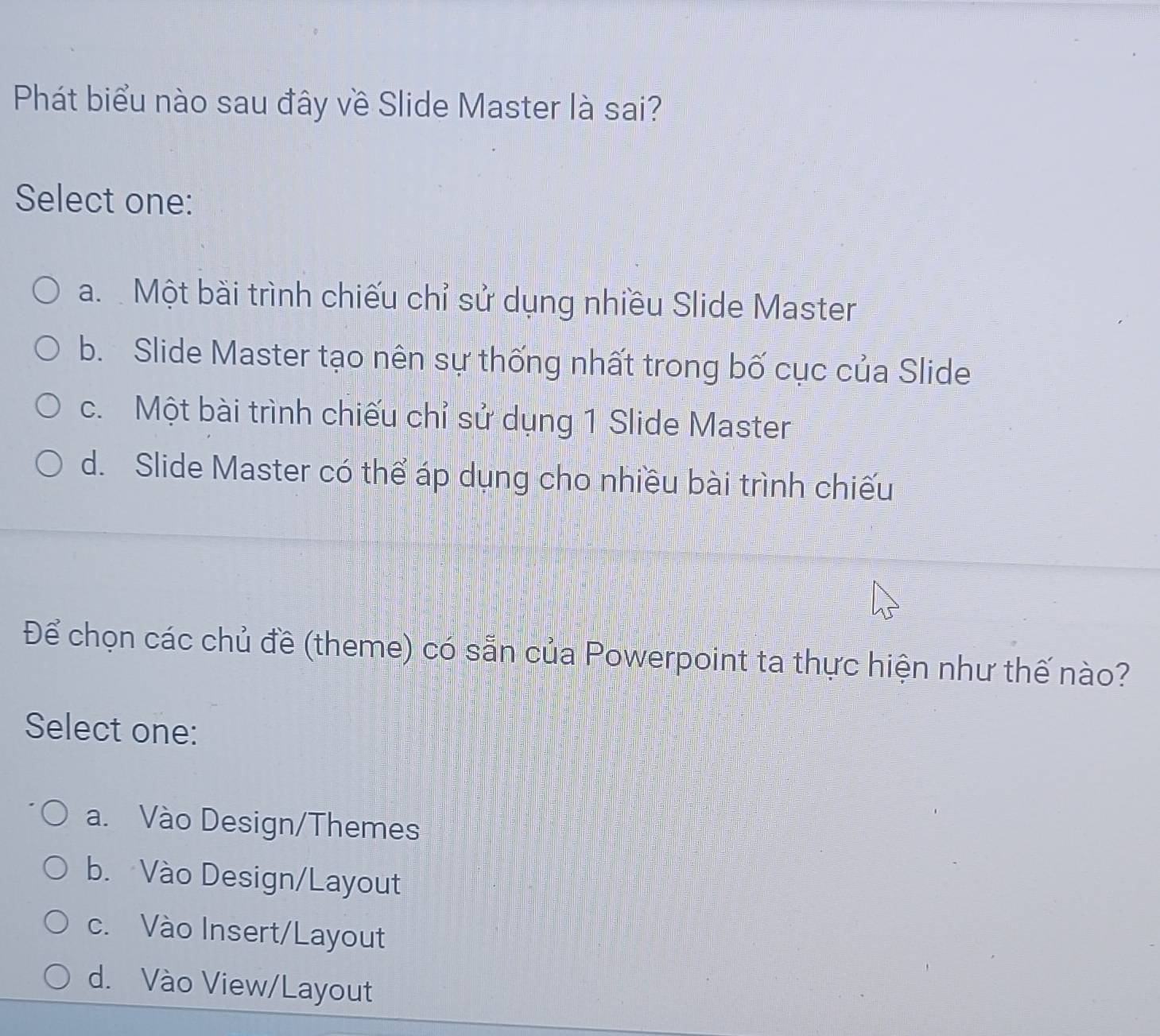 Phát biểu nào sau đây về Slide Master là sai?
Select one:
a. Một bài trình chiếu chỉ sử dụng nhiều Slide Master
b. Slide Master tạo nên sự thống nhất trong bố cục của Slide
c. Một bài trình chiếu chỉ sử dụng 1 Slide Master
d. Slide Master có thể áp dụng cho nhiều bài trình chiếu
Để chọn các chủ đề (theme) có sẵn của Powerpoint ta thực hiện như thế nào?
Select one:
a. Vào Design/Themes
b. Vào Design/Layout
c. Vào Insert/Layout
d. Vào View/Layout