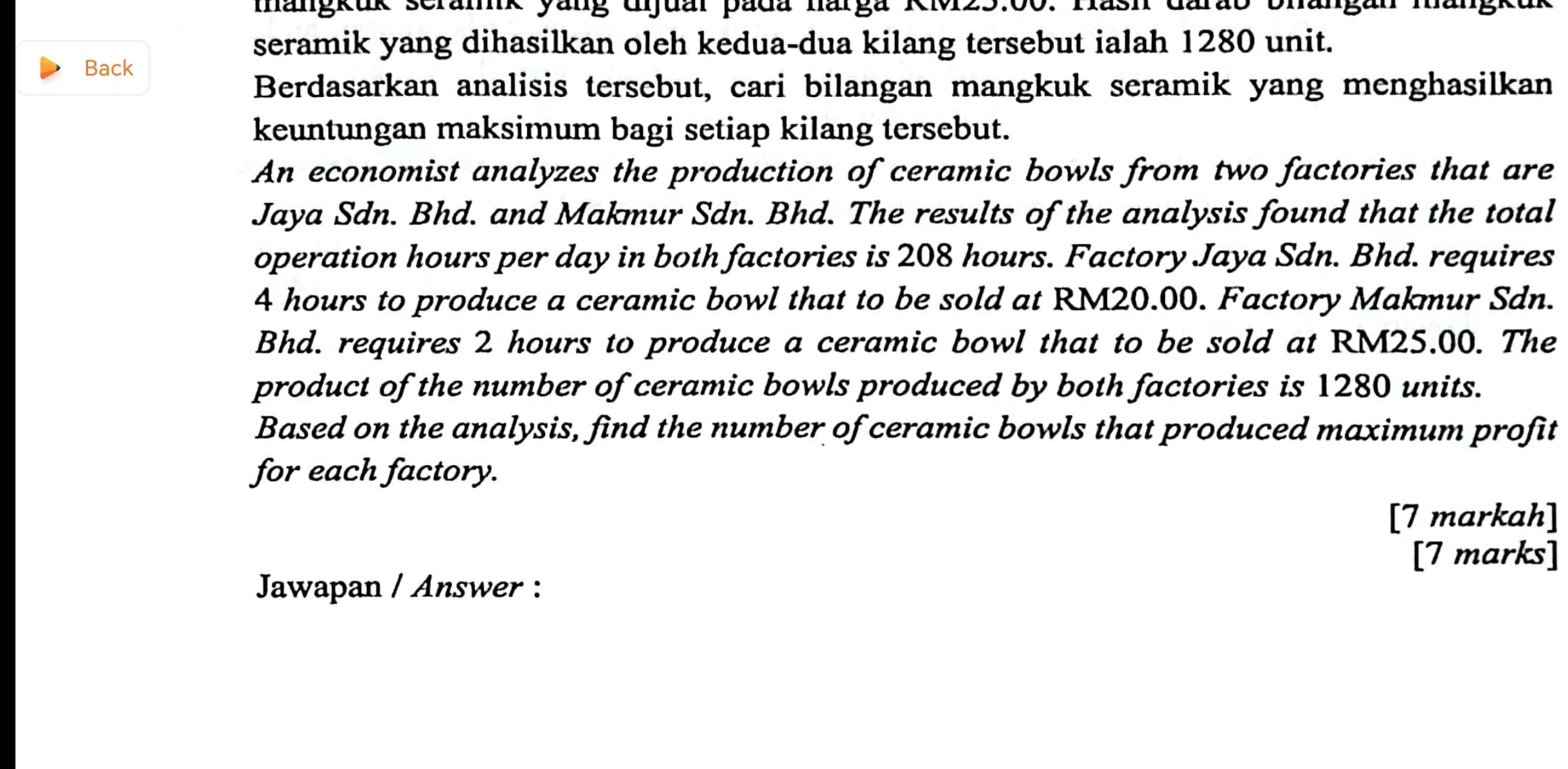 mangkuk serank yang djual pada narga KM25.00. Hash darab bhangan mang 
seramik yang dihasilkan oleh kedua-dua kilang tersebut ialah 1280 unit. 
Back 
Berdasarkan analisis tersebut, cari bilangan mangkuk seramik yang menghasilkan 
keuntungan maksimum bagi setiap kilang tersebut. 
An economist analyzes the production of ceramic bowls from two factories that are 
Jaya Sdn. Bhd. and Makmur Sdn. Bhd. The results of the analysis found that the total 
operation hours per day in both factories is 208 hours. Factory Jaya Sdn. Bhd. requires
4 hours to produce a ceramic bowl that to be sold at RM20.00. Factory Makmur Sdn. 
Bhd. requires 2 hours to produce a ceramic bowl that to be sold at RM25.00. The 
product of the number of ceramic bowls produced by both factories is 1280 units. 
Based on the analysis, find the number of ceramic bowls that produced maximum profit 
for each factory. 
[7 markah] 
[7 marks] 
Jawapan / Answer :