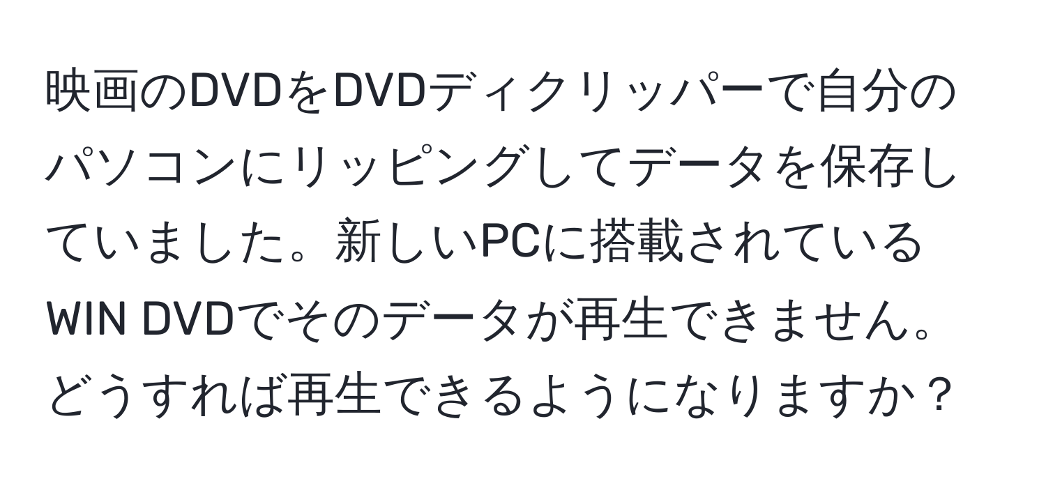 映画のDVDをDVDディクリッパーで自分のパソコンにリッピングしてデータを保存していました。新しいPCに搭載されているWIN DVDでそのデータが再生できません。どうすれば再生できるようになりますか？