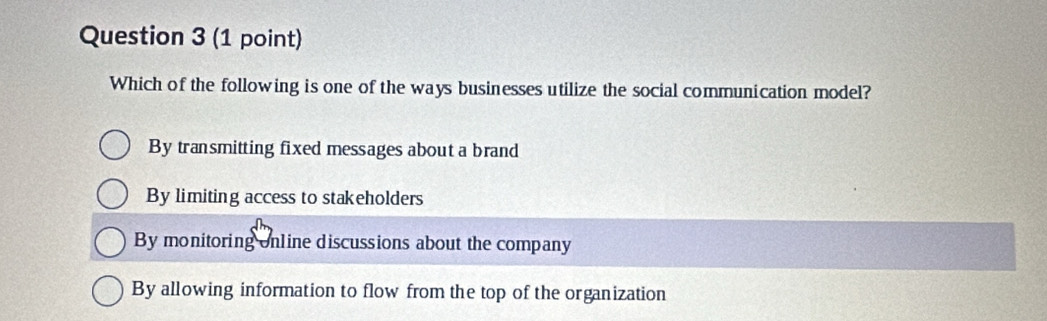 Which of the following is one of the ways businesses utilize the social communication model?
By transmitting fixed messages about a brand
By limiting access to stakeholders
By monitoring online discussions about the company
By allowing information to flow from the top of the organization