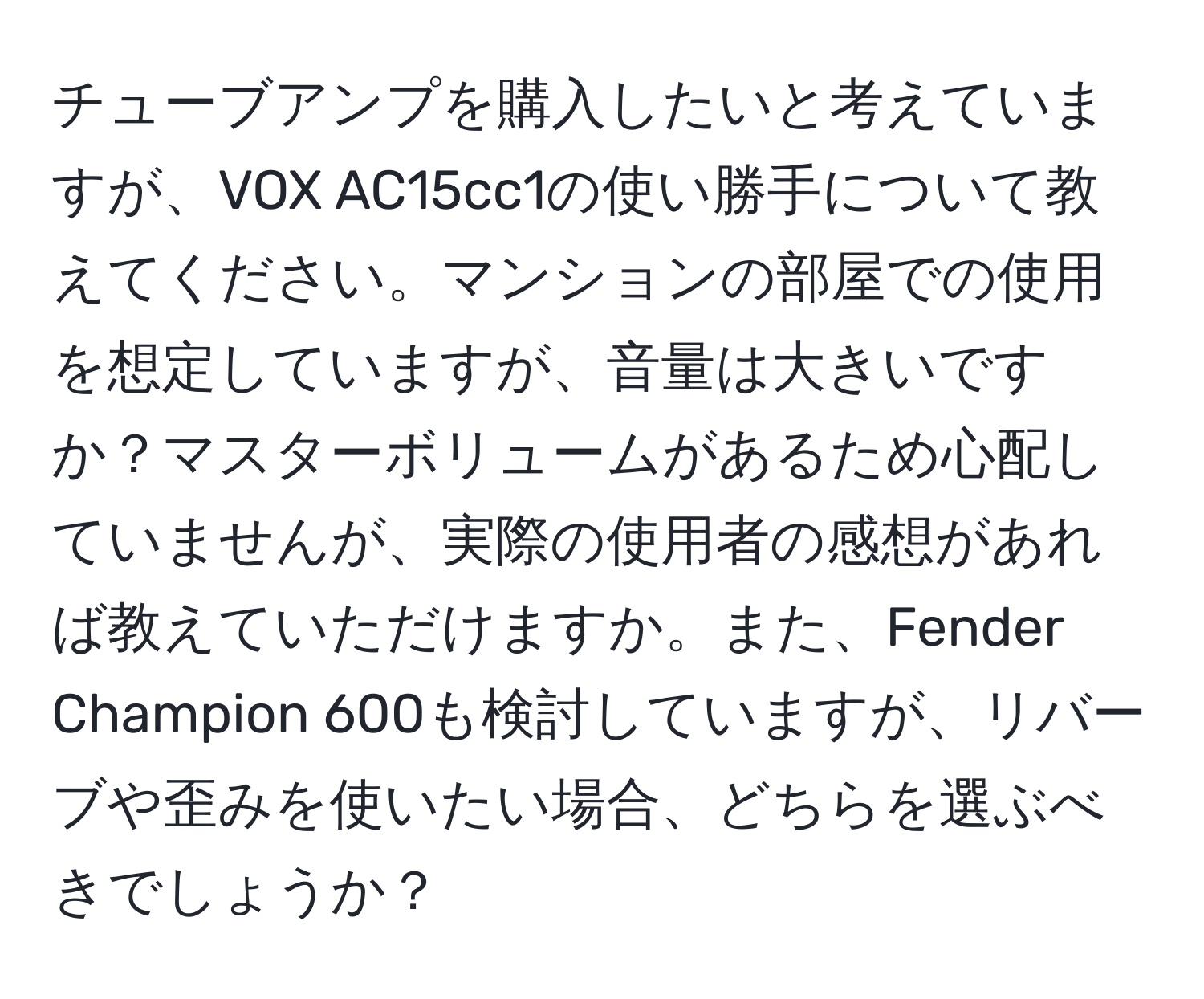 チューブアンプを購入したいと考えていますが、VOX AC15cc1の使い勝手について教えてください。マンションの部屋での使用を想定していますが、音量は大きいですか？マスターボリュームがあるため心配していませんが、実際の使用者の感想があれば教えていただけますか。また、Fender Champion 600も検討していますが、リバーブや歪みを使いたい場合、どちらを選ぶべきでしょうか？