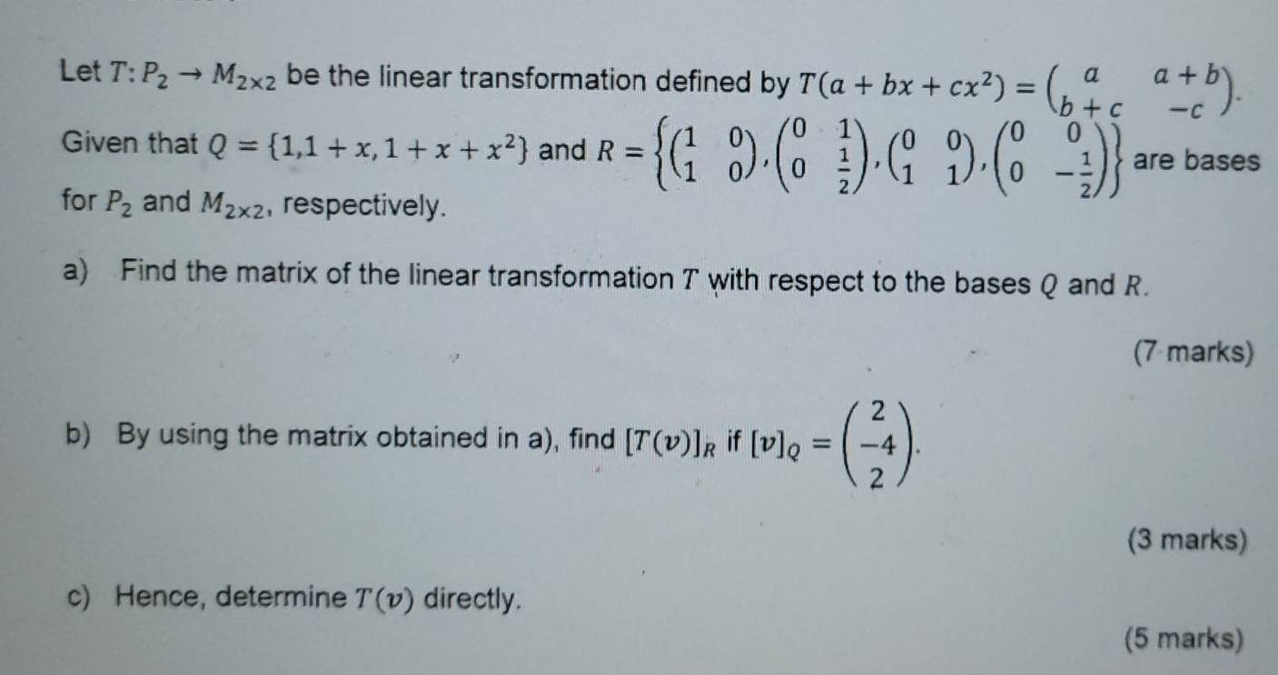 Let T:P_2to M_2* 2 be the linear transformation defined by T(a+bx+cx^2)=beginpmatrix a&a+b b+c&-cendpmatrix. 
Given that Q= 1,1+x,1+x+x^2 and R= beginpmatrix 1&0 1&0endpmatrix , beginpmatrix 0&1 0& 1/2 endpmatrix , beginpmatrix 0&0 1&1endpmatrix , beginpmatrix 0&0 0&- 1/2 endpmatrix  are bases 
for P_2 and M_2* 2 , respectively. 
a) Find the matrix of the linear transformation T with respect to the bases Q and R. 
(7 marks) 
b) By using the matrix obtained in a), find [T(v)]_R it [v]_Q=beginpmatrix 2 -4 2endpmatrix. 
(3 marks) 
c) Hence, determine T(v) directly. 
(5 marks)