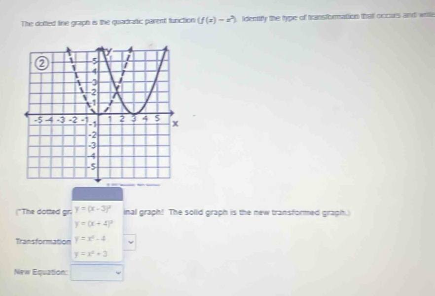 The dotted line graph is the quadratic parent function (f(z)-z^2) identify the type of transformation that occurs and write 
("The dotted gr: y=(x-3)^2 inall graph! The sollid graph is the new transformed graph.
y=(x+4)^2
Transformation y=x^2-4
y=x^2+3
New Equation: