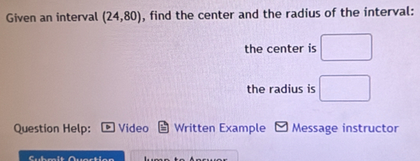 Given an interval (24,80) , find the center and the radius of the interval: 
the center is □
the radius is □ 
Question Help: Video Written Example M Message instructor